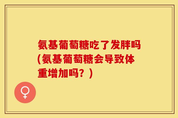 氨基葡萄糖吃了发胖吗(氨基葡萄糖会导致体重增加吗？)-第1张图片-关节保镖