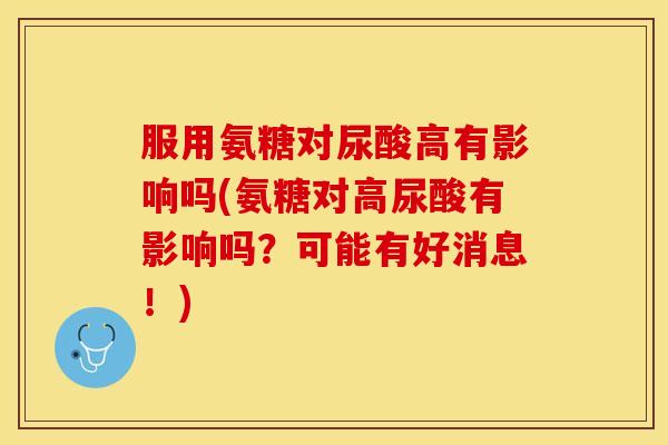 服用氨糖对尿酸高有影响吗(氨糖对高尿酸有影响吗？可能有好消息！)-第1张图片-关节保镖