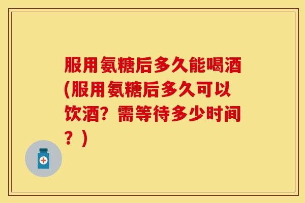 服用氨糖后多久能喝酒(服用氨糖后多久可以饮酒？需等待多少时间？)-第1张图片-关节保镖