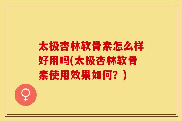 太极杏林软骨素怎么样好用吗(太极杏林软骨素使用效果如何？)-第1张图片-关节保镖