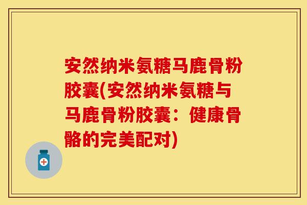 安然纳米氨糖马鹿骨粉胶囊(安然纳米氨糖与马鹿骨粉胶囊：健康骨骼的完美配对)-第1张图片-关节保镖