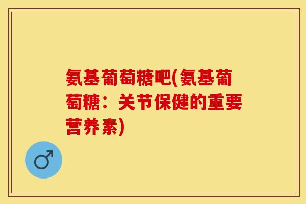 氨基葡萄糖吧(氨基葡萄糖：关节保健的重要营养素)-第1张图片-关节保镖
