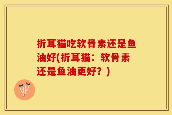 折耳猫吃软骨素还是鱼油好(折耳猫：软骨素还是鱼油更好？)-第1张图片-关节保镖