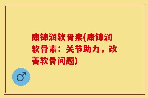 康锦润软骨素(康锦润软骨素：关节助力，改善软骨问题)-第1张图片-关节保镖