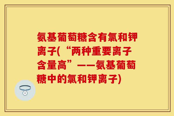 氨基葡萄糖含有氯和钾离子(“两种重要离子含量高”——氨基葡萄糖中的氯和钾离子)-第1张图片-关节保镖