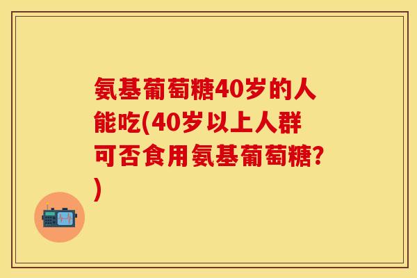 氨基葡萄糖40岁的人能吃(40岁以上人群可否食用氨基葡萄糖？)-第1张图片-关节保镖