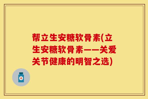 帮立生安糖软骨素(立生安糖软骨素——关爱关节健康的明智之选)-第1张图片-关节保镖
