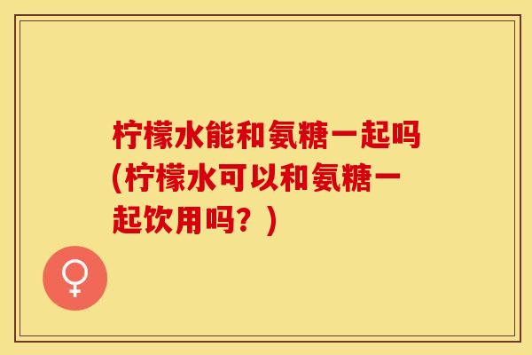 柠檬水能和氨糖一起吗(柠檬水可以和氨糖一起饮用吗？)-第1张图片-关节保镖