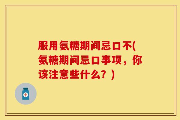 服用氨糖期间忌口不(氨糖期间忌口事项，你该注意些什么？)-第1张图片-关节保镖