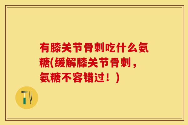 有膝关节骨刺吃什么氨糖(缓解膝关节骨刺，氨糖不容错过！)-第1张图片-关节保镖