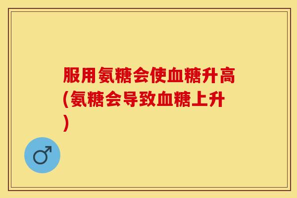 服用氨糖会使血糖升高(氨糖会导致血糖上升)-第1张图片-关节保镖
