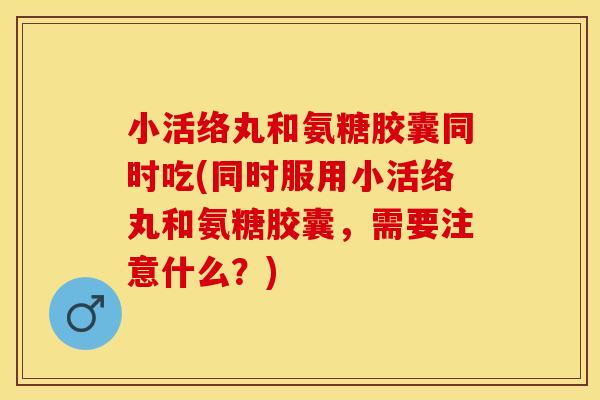 小活络丸和氨糖胶囊同时吃(同时服用小活络丸和氨糖胶囊，需要注意什么？)-第1张图片-关节保镖