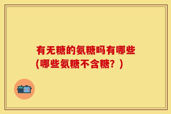 有无糖的氨糖吗有哪些(哪些氨糖不含糖？)-第1张图片-关节保镖