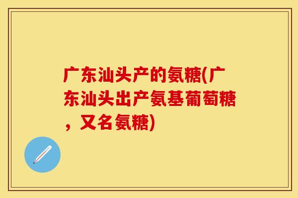 广东汕头产的氨糖(广东汕头出产氨基葡萄糖，又名氨糖)-第1张图片-关节保镖