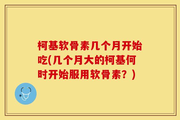 柯基软骨素几个月开始吃(几个月大的柯基何时开始服用软骨素？)-第1张图片-关节保镖
