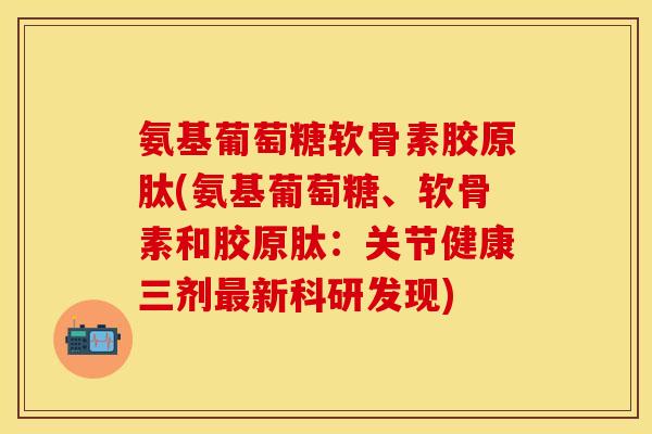 氨基葡萄糖软骨素胶原肽(氨基葡萄糖、软骨素和胶原肽：关节健康三剂最新科研发现)-第1张图片-关节保镖