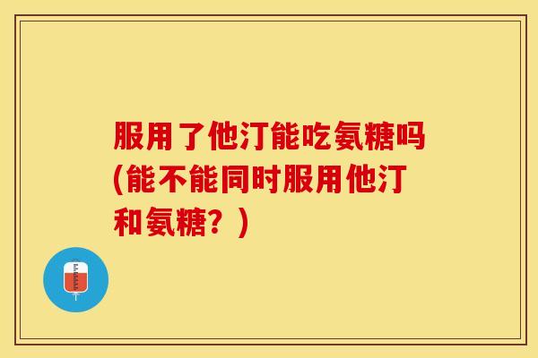 服用了他汀能吃氨糖吗(能不能同时服用他汀和氨糖？)-第1张图片-关节保镖