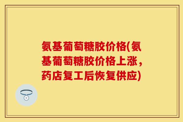 氨基葡萄糖胶价格(氨基葡萄糖胶价格上涨，药店复工后恢复供应)-第1张图片-关节保镖