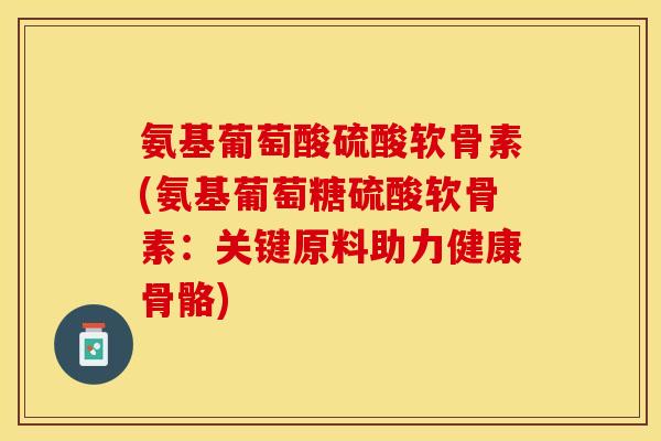 氨基葡萄酸硫酸软骨素(氨基葡萄糖硫酸软骨素：关键原料助力健康骨骼)-第1张图片-关节保镖