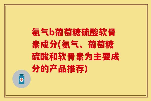 氨气b葡萄糖硫酸软骨素成分(氨气、葡萄糖硫酸和软骨素为主要成分的产品推荐)-第1张图片-关节保镖