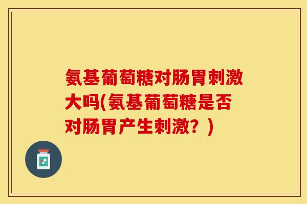 氨基葡萄糖对肠胃刺激大吗(氨基葡萄糖是否对肠胃产生刺激？)-第1张图片-关节保镖