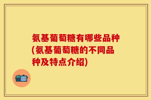 氨基葡萄糖有哪些品种(氨基葡萄糖的不同品种及特点介绍)-第1张图片-关节保镖