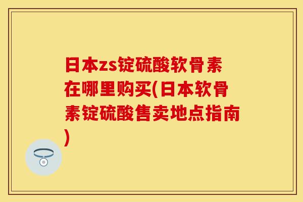 日本zs锭硫酸软骨素在哪里购买(日本软骨素锭硫酸售卖地点指南)-第1张图片-关节保镖