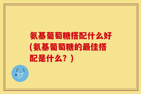 氨基葡萄糖搭配什么好(氨基葡萄糖的最佳搭配是什么？)-第1张图片-关节保镖