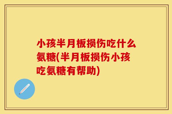 小孩半月板损伤吃什么氨糖(半月板损伤小孩吃氨糖有帮助)-第1张图片-关节保镖