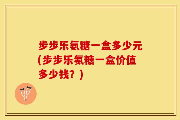 步步乐氨糖一盒多少元(步步乐氨糖一盒价值多少钱？)-第1张图片-关节保镖