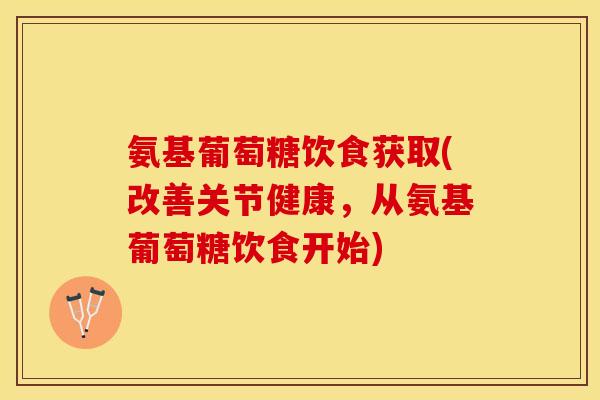 氨基葡萄糖饮食获取(改善关节健康，从氨基葡萄糖饮食开始)-第1张图片-关节保镖
