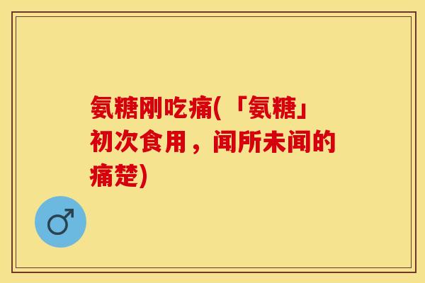 氨糖刚吃痛(「氨糖」初次食用，闻所未闻的痛楚)-第1张图片-关节保镖