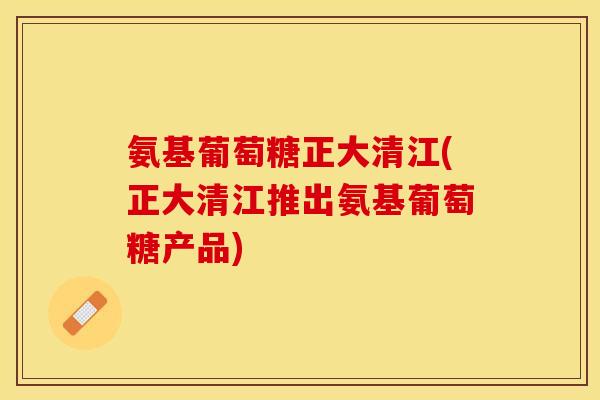 氨基葡萄糖正大清江(正大清江推出氨基葡萄糖产品)-第1张图片-关节保镖