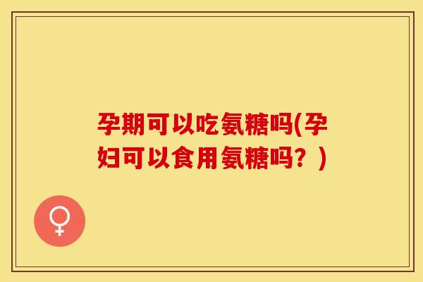 孕期可以吃氨糖吗(孕妇可以食用氨糖吗？)-第1张图片-关节保镖