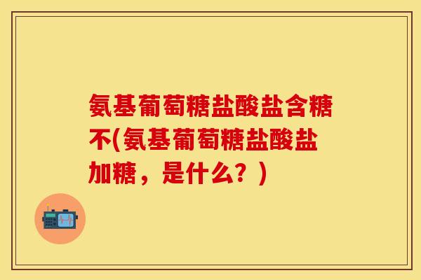 氨基葡萄糖盐酸盐含糖不(氨基葡萄糖盐酸盐加糖，是什么？)-第1张图片-关节保镖