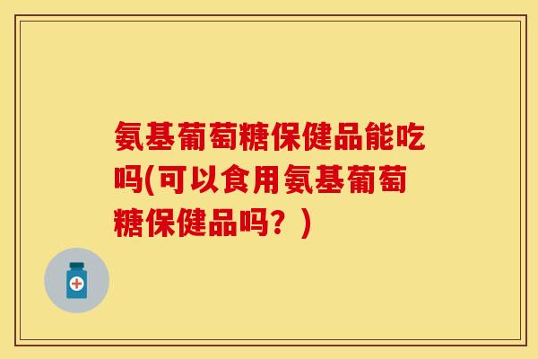 氨基葡萄糖保健品能吃吗(可以食用氨基葡萄糖保健品吗？)-第1张图片-关节保镖