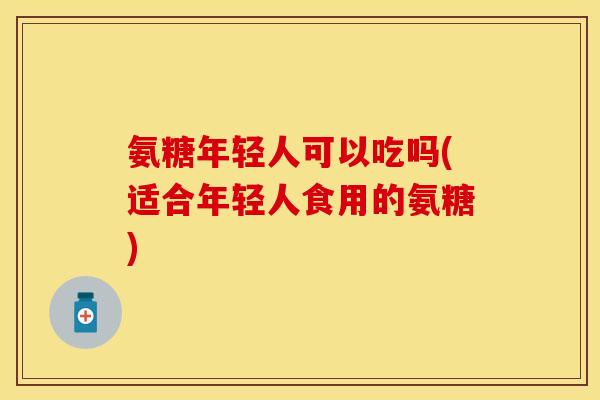 氨糖年轻人可以吃吗(适合年轻人食用的氨糖)-第1张图片-关节保镖