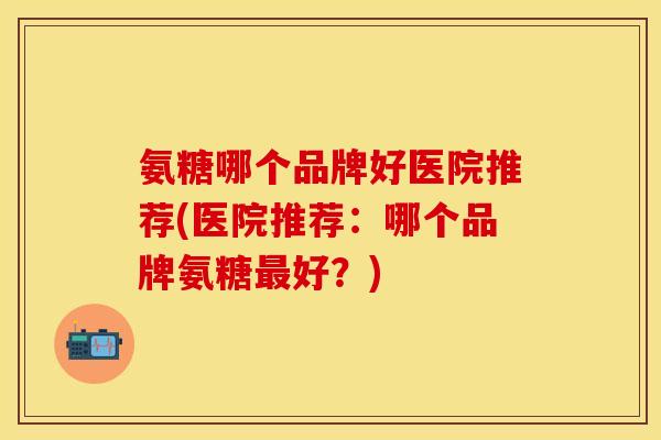 氨糖哪个品牌好医院推荐(医院推荐：哪个品牌氨糖最好？)-第1张图片-关节保镖