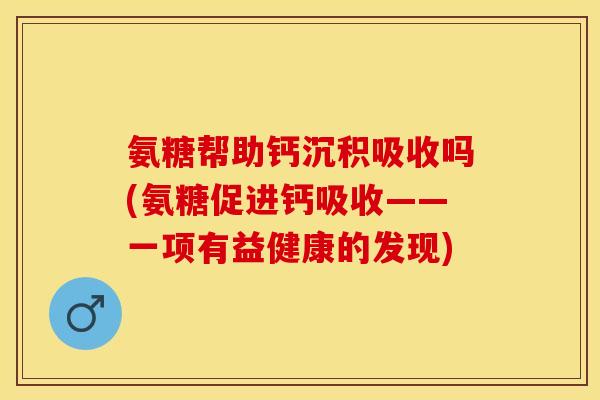 氨糖帮助钙沉积吸收吗(氨糖促进钙吸收——一项有益健康的发现)-第1张图片-关节保镖