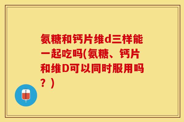 氨糖和钙片维d三样能一起吃吗(氨糖、钙片和维D可以同时服用吗？)-第1张图片-关节保镖