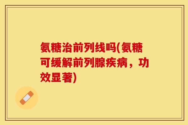 氨糖治前列线吗(氨糖可缓解前列腺疾病，功效显著)-第1张图片-关节保镖