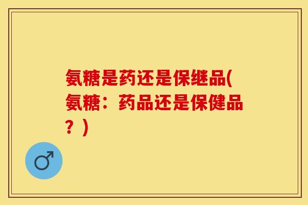 氨糖是药还是保继品(氨糖：药品还是保健品？)-第1张图片-关节保镖
