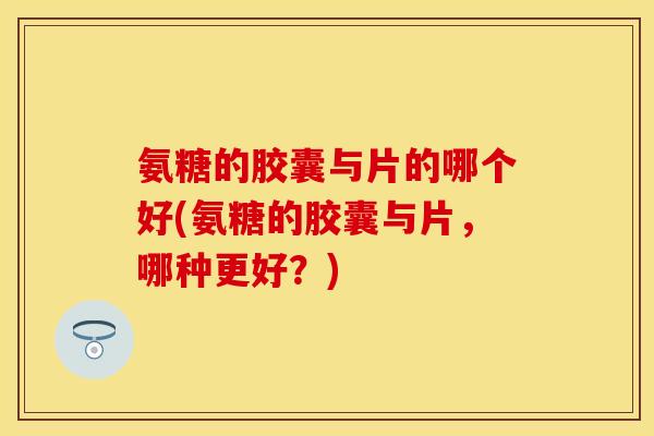 氨糖的胶囊与片的哪个好(氨糖的胶囊与片，哪种更好？)-第1张图片-关节保镖
