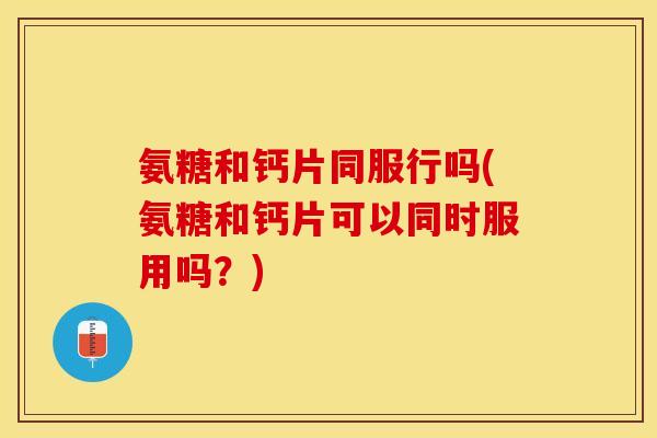 氨糖和钙片同服行吗(氨糖和钙片可以同时服用吗？)-第1张图片-关节保镖