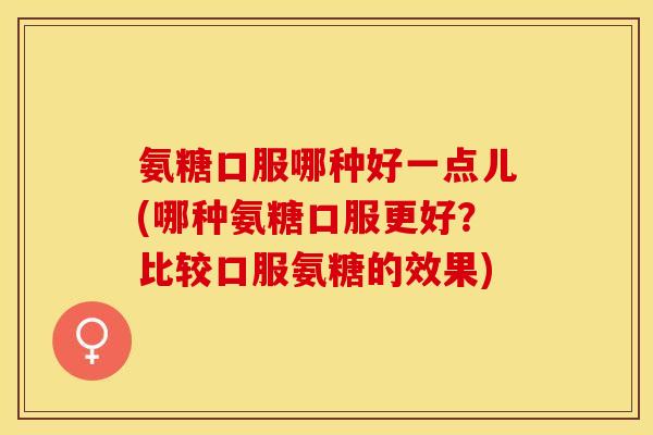 氨糖口服哪种好一点儿(哪种氨糖口服更好？比较口服氨糖的效果)-第1张图片-关节保镖
