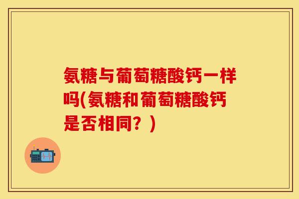 氨糖与葡萄糖酸钙一样吗(氨糖和葡萄糖酸钙是否相同？)-第1张图片-关节保镖