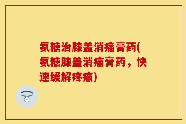 氨糖治膝盖消痛膏药(氨糖膝盖消痛膏药，快速缓解疼痛)-第1张图片-关节保镖