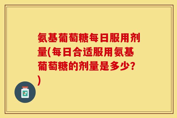 氨基葡萄糖每日服用剂量(每日合适服用氨基葡萄糖的剂量是多少？)-第1张图片-关节保镖