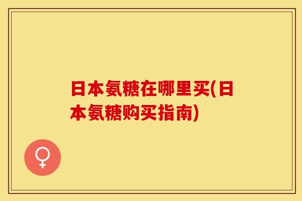 日本氨糖在哪里买(日本氨糖购买指南)-第1张图片-关节保镖