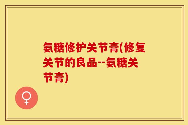 氨糖修护关节膏(修复关节的良品--氨糖关节膏)-第1张图片-关节保镖